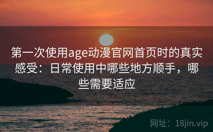 第一次使用age动漫官网首页时的真实感受：日常使用中哪些地方顺手，哪些需要适应