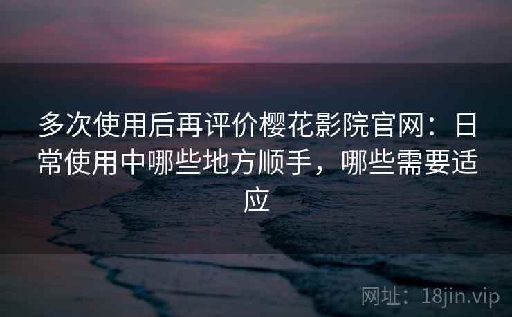 多次使用后再评价樱花影院官网：日常使用中哪些地方顺手，哪些需要适应