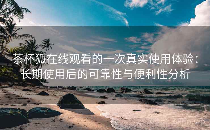 茶杯狐在线观看的一次真实使用体验：长期使用后的可靠性与便利性分析
