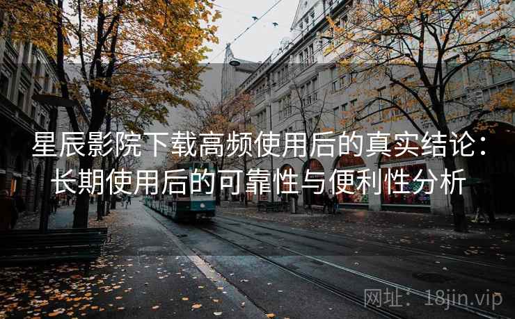 星辰影院下载高频使用后的真实结论：长期使用后的可靠性与便利性分析