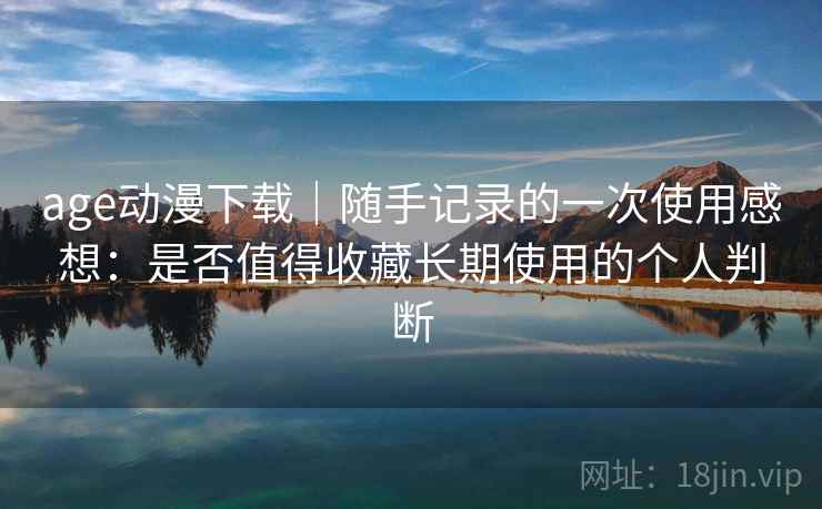 age动漫下载｜随手记录的一次使用感想：是否值得收藏长期使用的个人判断