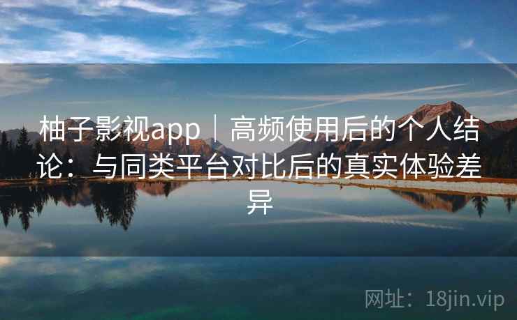 柚子影视app|高频使用后的个人结论:与同类平台对比后的真实体验差异 柚子影视app|高频使用后的个人结论:与同类平台对比后的真实体验差异