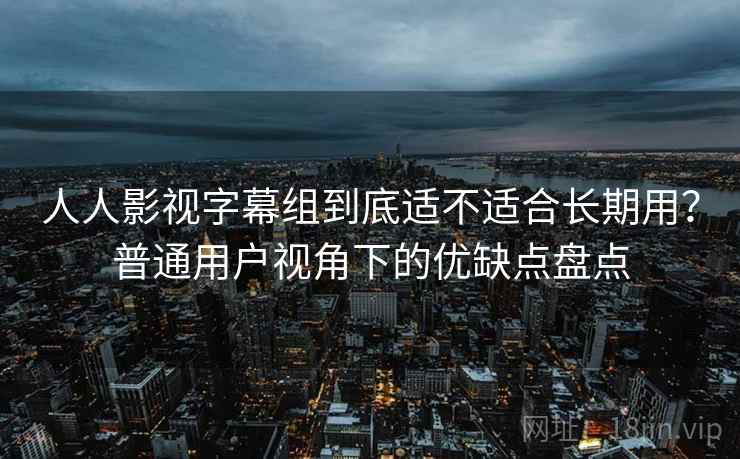 人人影视字幕组到底适不适合长期用？普通用户视角下的优缺点盘点