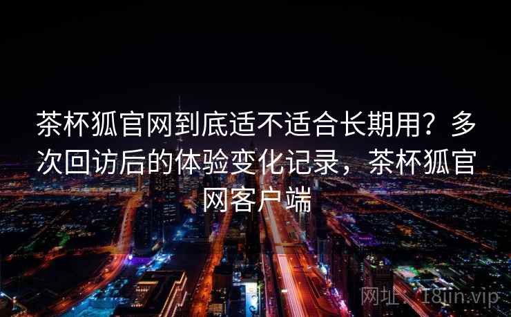 茶杯狐官网到底适不适合长期用？多次回访后的体验变化记录，茶杯狐官网客户端