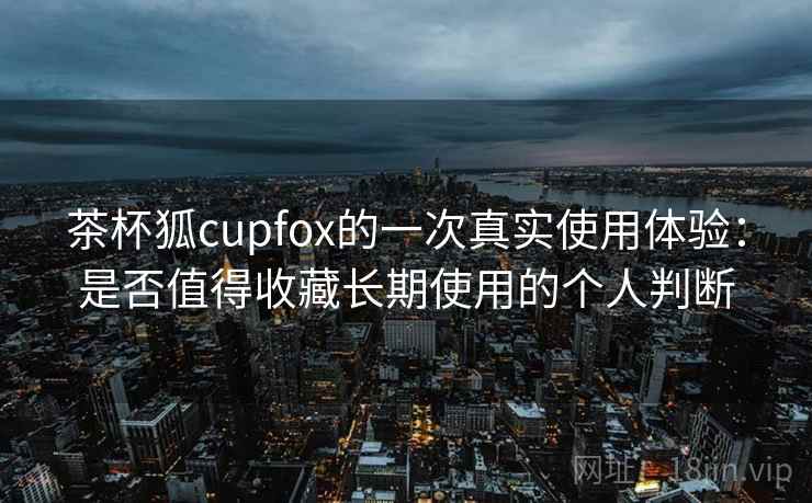 茶杯狐cupfox的一次真实使用体验：是否值得收藏长期使用的个人判断