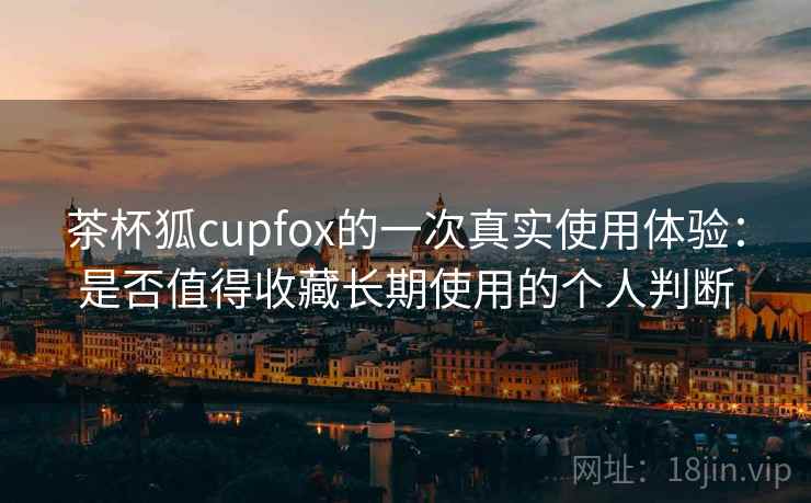 茶杯狐cupfox的一次真实使用体验：是否值得收藏长期使用的个人判断
