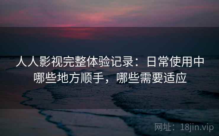 人人影视完整体验记录：日常使用中哪些地方顺手，哪些需要适应