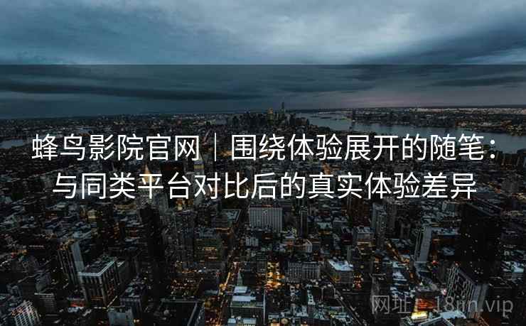 蜂鸟影院官网｜围绕体验展开的随笔：与同类平台对比后的真实体验差异