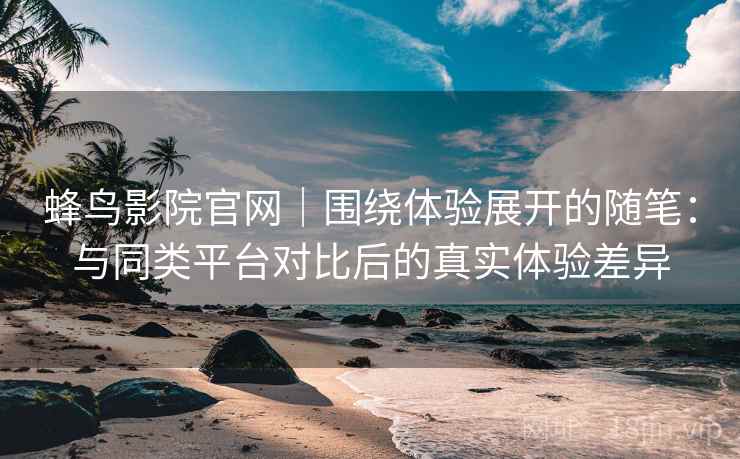 蜂鸟影院官网｜围绕体验展开的随笔：与同类平台对比后的真实体验差异