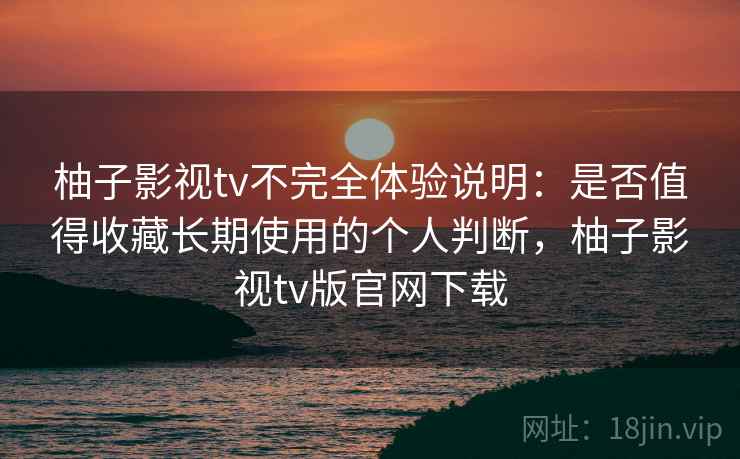 柚子影视tv不完全体验说明：是否值得收藏长期使用的个人判断，柚子影视tv版官网下载