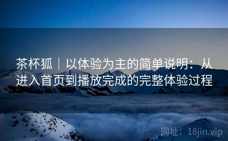 茶杯狐｜以体验为主的简单说明：从进入首页到播放完成的完整体验过程