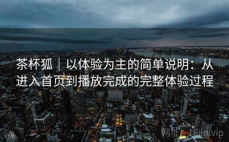 茶杯狐｜以体验为主的简单说明：从进入首页到播放完成的完整体验过程