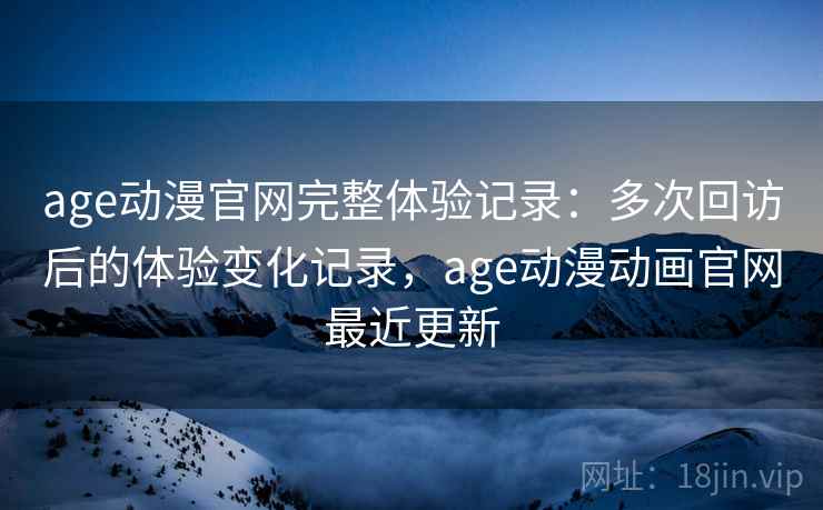 age动漫官网完整体验记录：多次回访后的体验变化记录，age动漫动画官网最近更新