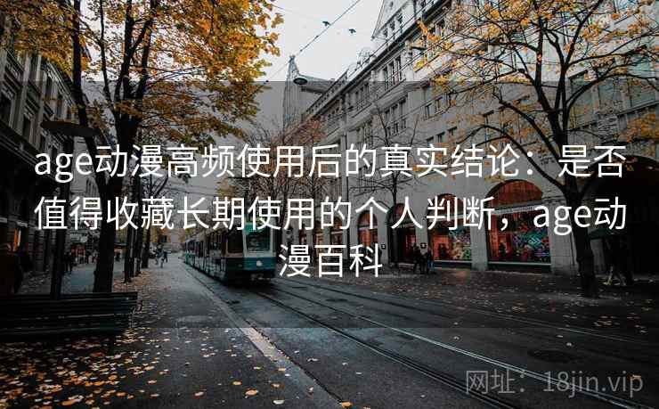 age动漫高频使用后的真实结论：是否值得收藏长期使用的个人判断，age动漫百科