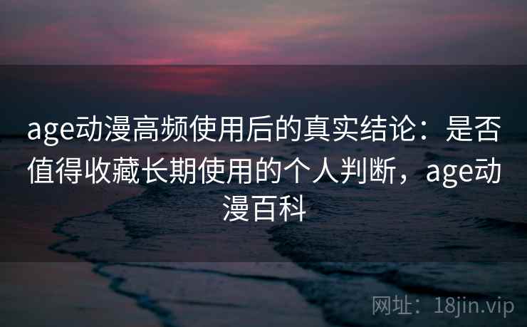 age动漫高频使用后的真实结论：是否值得收藏长期使用的个人判断，age动漫百科
