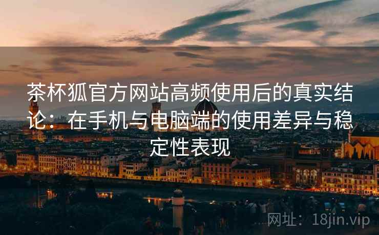 茶杯狐官方网站高频使用后的真实结论：在手机与电脑端的使用差异与稳定性表现