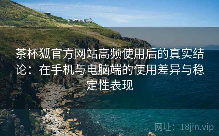 茶杯狐官方网站高频使用后的真实结论：在手机与电脑端的使用差异与稳定性表现