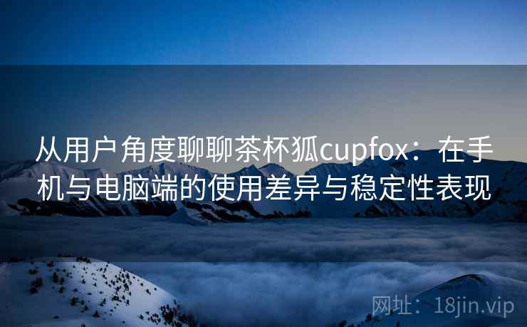 从用户角度聊聊茶杯狐cupfox：在手机与电脑端的使用差异与稳定性表现