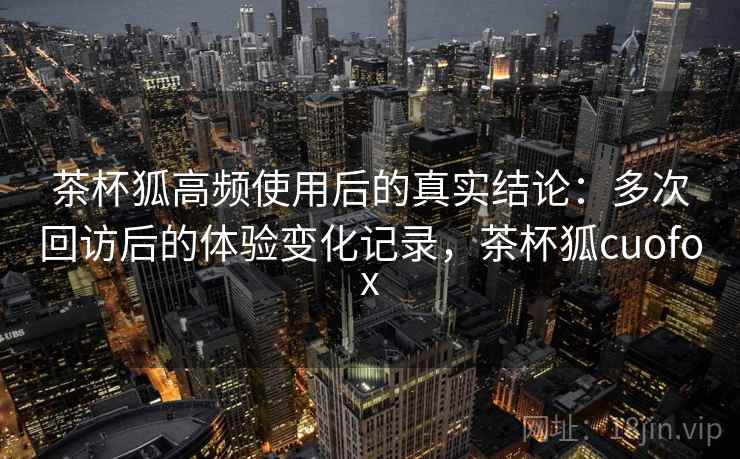 茶杯狐高频使用后的真实结论：多次回访后的体验变化记录，茶杯狐cuofox