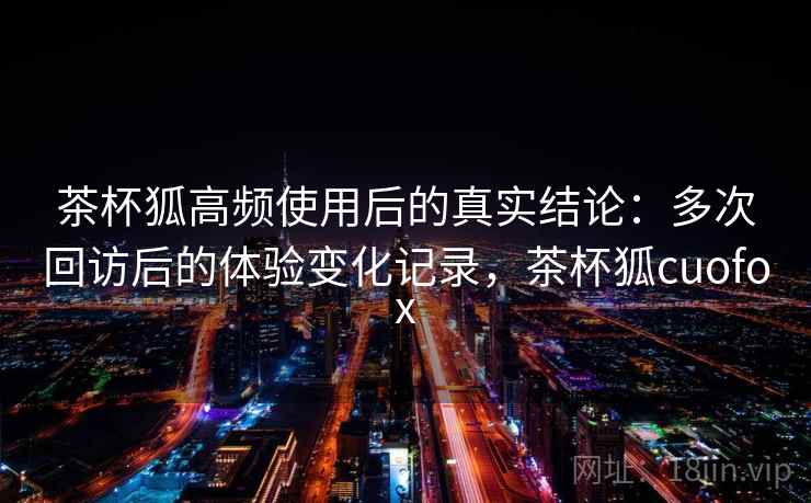茶杯狐高频使用后的真实结论：多次回访后的体验变化记录，茶杯狐cuofox