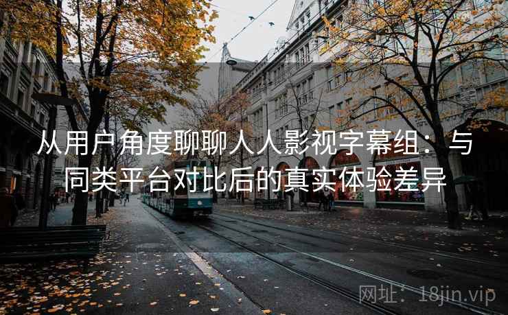 从用户角度聊聊人人影视字幕组：与同类平台对比后的真实体验差异