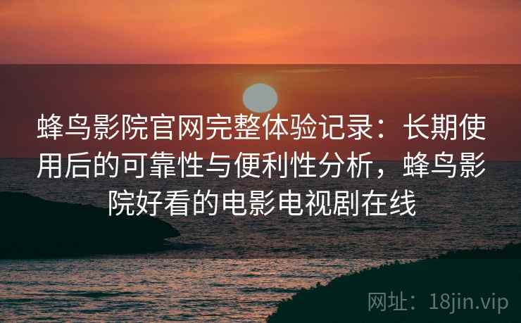 蜂鸟影院官网完整体验记录：长期使用后的可靠性与便利性分析，蜂鸟影院好看的电影电视剧在线