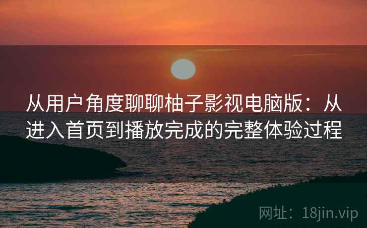 从用户角度聊聊柚子影视电脑版：从进入首页到播放完成的完整体验过程