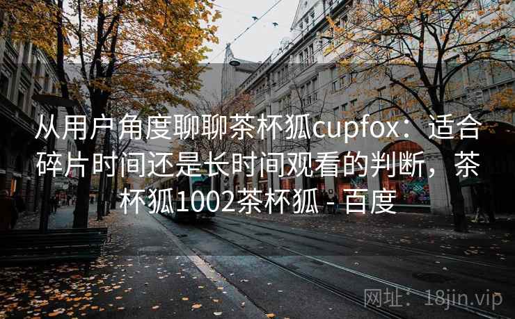 从用户角度聊聊茶杯狐cupfox：适合碎片时间还是长时间观看的判断，茶杯狐1002茶杯狐 - 百度