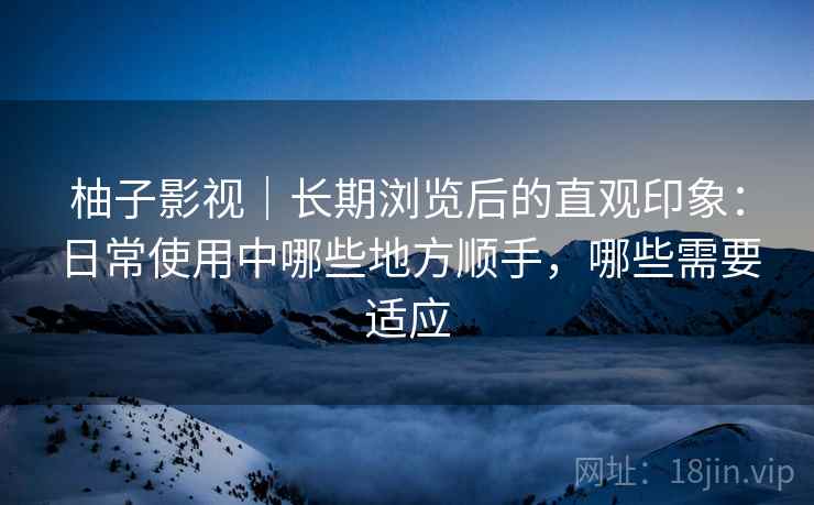 柚子影视｜长期浏览后的直观印象：日常使用中哪些地方顺手，哪些需要适应