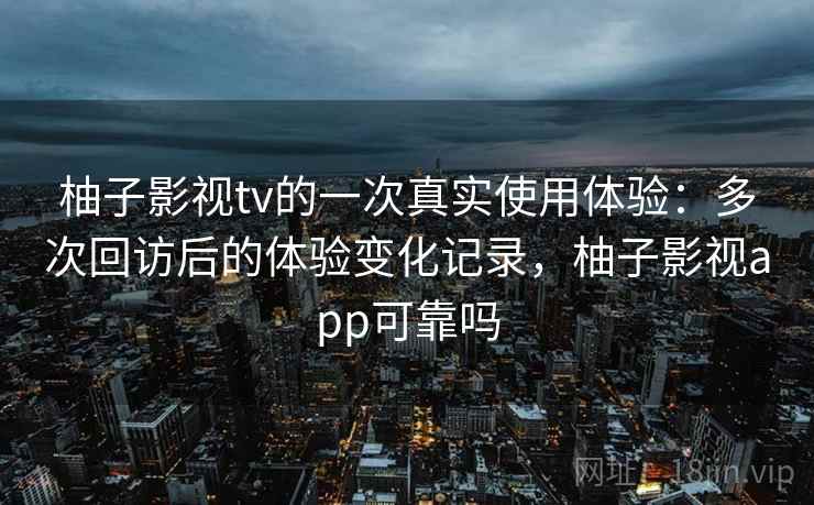 柚子影视tv的一次真实使用体验：多次回访后的体验变化记录，柚子影视app可靠吗