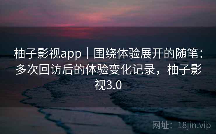 柚子影视app|围绕体验展开的随笔:多次回访后的体验变化记录,柚子影视3.0 柚子影视app|围绕体验展开的随笔:多次回访后的体验变化记录,柚子影视3.0