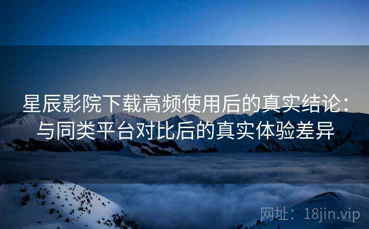星辰影院下载高频使用后的真实结论:与同类平台对比后的真实体验差异 星辰影院下载高频使用后的真实结论:与同类平台对比后的真实体验差异