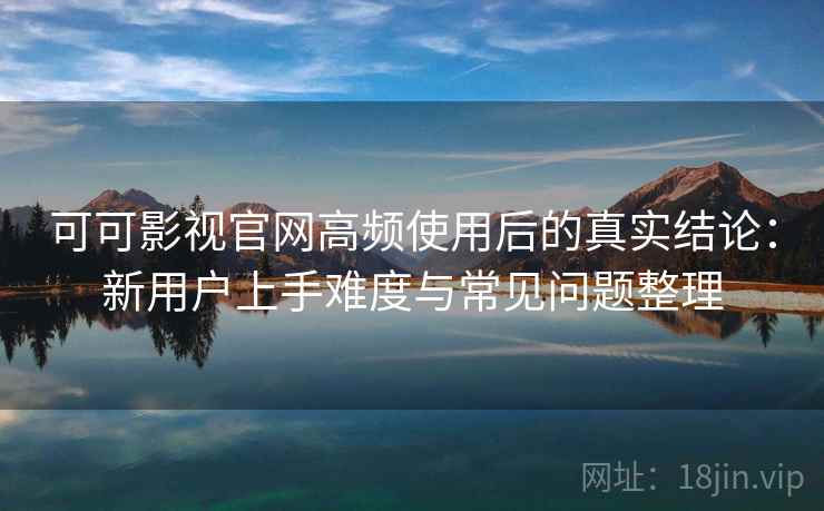 可可影视官网高频使用后的真实结论：新用户上手难度与常见问题整理