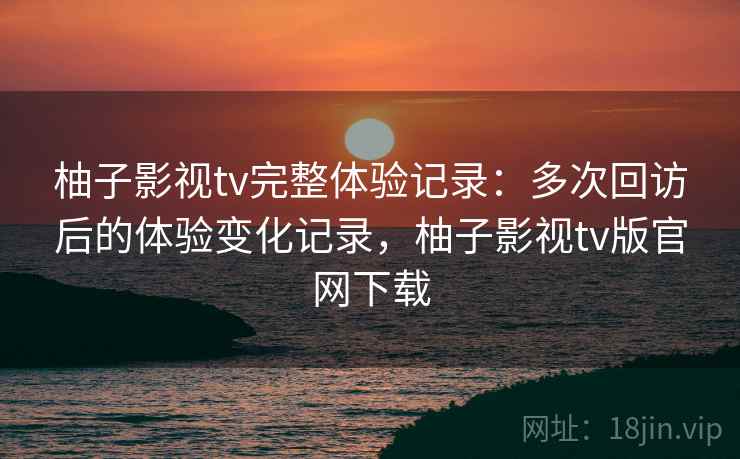 柚子影视tv完整体验记录:多次回访后的体验变化记录,柚子影视tv版官网下载 柚子影视tv完整体验记录:多次回访后的体验变化记录,柚子影视tv版官网下载