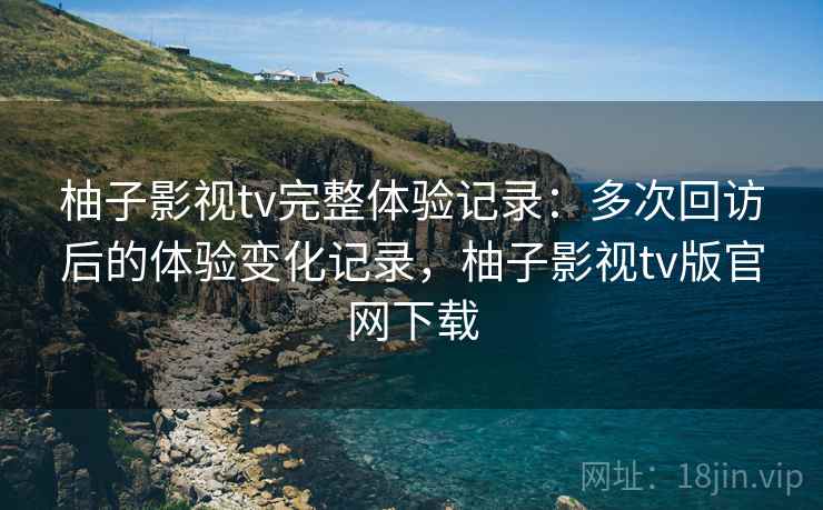 柚子影视tv完整体验记录:多次回访后的体验变化记录,柚子影视tv版官网下载 柚子影视tv完整体验记录:多次回访后的体验变化记录,柚子影视tv版官网下载