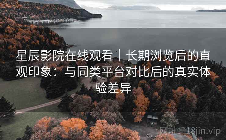 星辰影院在线观看|长期浏览后的直观印象:与同类平台对比后的真实体验差异 星辰影院在线观看|长期浏览后的直观印象:与同类平台对比后的真实体验差异