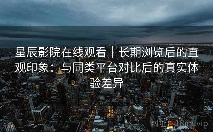 星辰影院在线观看|长期浏览后的直观印象:与同类平台对比后的真实体验差异 星辰影院在线观看|长期浏览后的直观印象:与同类平台对比后的真实体验差异
