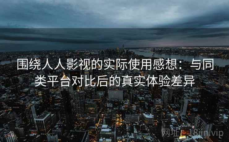 围绕人人影视的实际使用感想:与同类平台对比后的真实体验差异 围绕人人影视的实际使用感想:与同类平台对比后的真实体验差异
