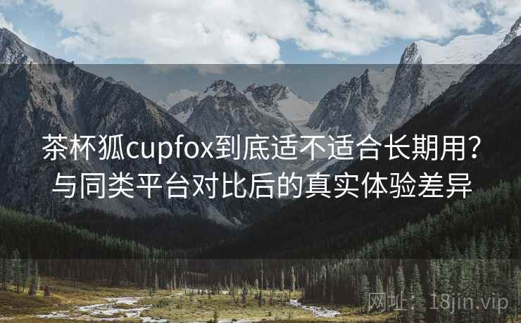 茶杯狐cupfox到底适不适合长期用?与同类平台对比后的真实体验差异 茶杯狐cupfox到底适不适合长期用?与同类平台对比后的真实体验差异