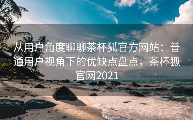 从用户角度聊聊茶杯狐官方网站:普通用户视角下的优缺点盘点,茶杯狐官网2021 从用户角度聊聊茶杯狐官方网站:普通用户视角下的优缺点盘点,茶杯狐官网2021