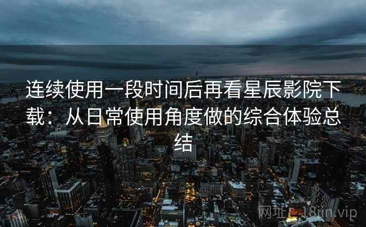 连续使用一段时间后再看星辰影院下载:从日常使用角度做的综合体验总结 连续使用一段时间后再看星辰影院下载:从日常使用角度做的综合体验总结