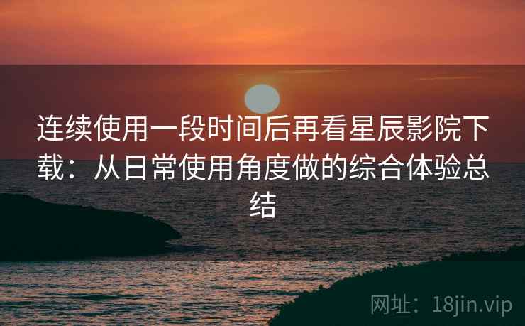 连续使用一段时间后再看星辰影院下载:从日常使用角度做的综合体验总结 连续使用一段时间后再看星辰影院下载:从日常使用角度做的综合体验总结