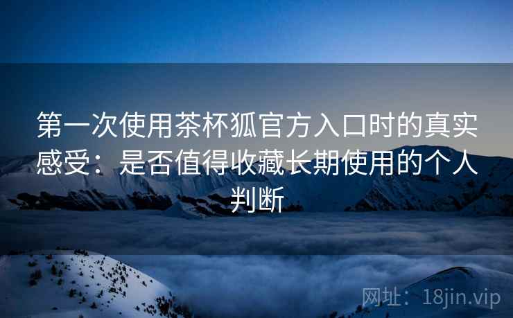 第一次使用茶杯狐官方入口时的真实感受:是否值得收藏长期使用的个人判断 第一次使用茶杯狐官方入口时的真实感受:是否值得收藏长期使用的个人判断