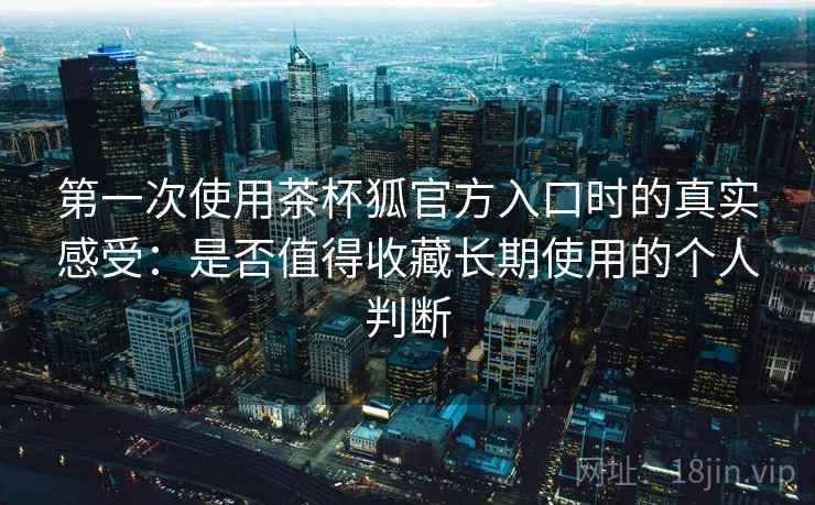 第一次使用茶杯狐官方入口时的真实感受:是否值得收藏长期使用的个人判断 第一次使用茶杯狐官方入口时的真实感受:是否值得收藏长期使用的个人判断