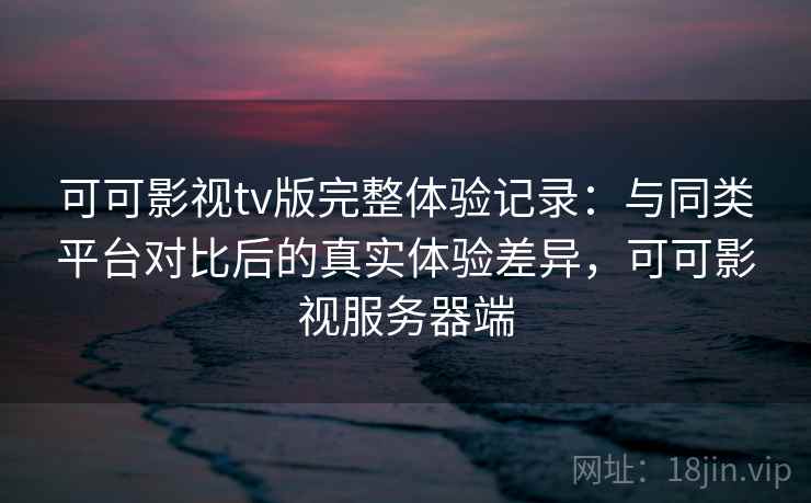 可可影视tv版完整体验记录:与同类平台对比后的真实体验差异,可可影视服务器端 可可影视tv版完整体验记录:与同类平台对比后的真实体验差异,可可影视服务器端