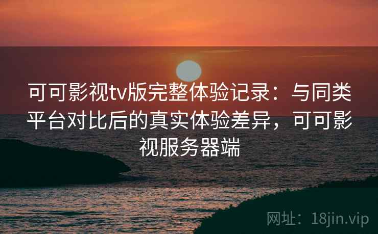 可可影视tv版完整体验记录:与同类平台对比后的真实体验差异,可可影视服务器端 可可影视tv版完整体验记录:与同类平台对比后的真实体验差异,可可影视服务器端