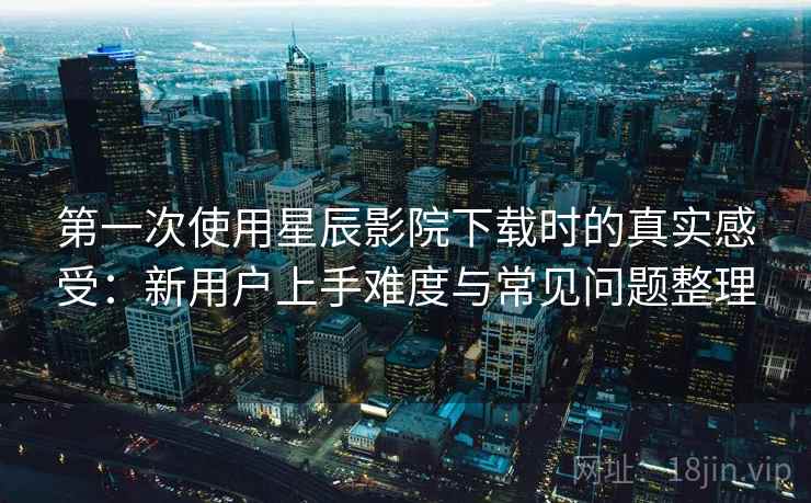 第一次使用星辰影院下载时的真实感受:新用户上手难度与常见问题整理 第一次使用星辰影院下载时的真实感受:新用户上手难度与常见问题整理