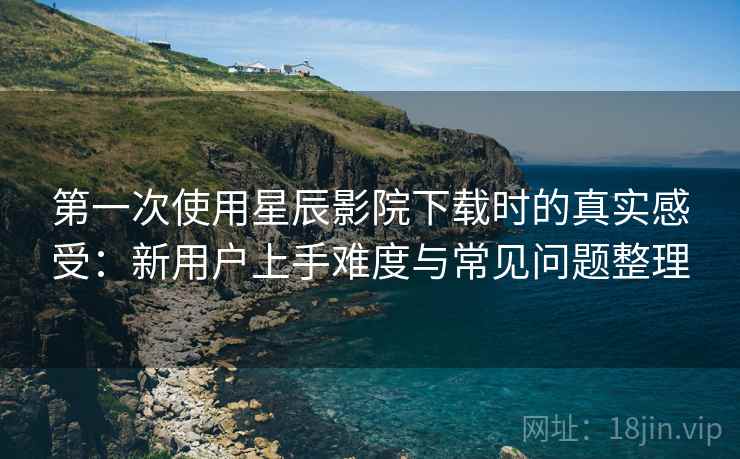第一次使用星辰影院下载时的真实感受:新用户上手难度与常见问题整理 第一次使用星辰影院下载时的真实感受:新用户上手难度与常见问题整理