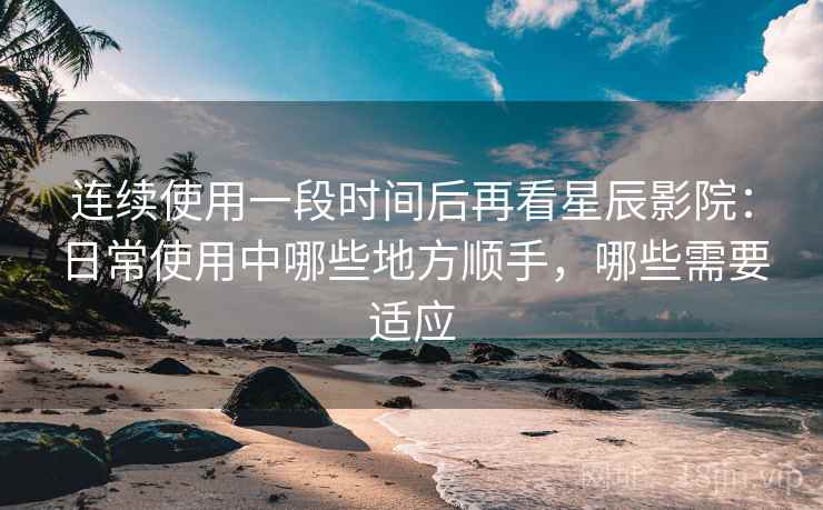 连续使用一段时间后再看星辰影院:日常使用中哪些地方顺手,哪些需要适应 连续使用一段时间后再看星辰影院:日常使用中哪些地方顺手,哪些需要适应
