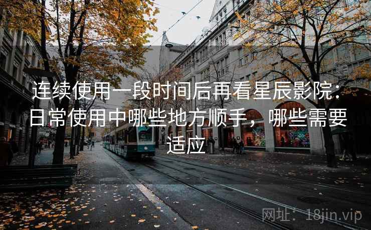 连续使用一段时间后再看星辰影院:日常使用中哪些地方顺手,哪些需要适应 连续使用一段时间后再看星辰影院:日常使用中哪些地方顺手,哪些需要适应